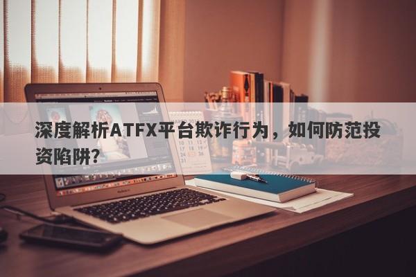 深度解析ATFX平台欺诈行为，如何防范投资陷阱？-第1张图片-要懂汇