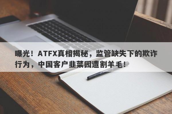 曝光！ATFX真相揭秘，监管缺失下的欺诈行为，中国客户韭菜园遭割羊毛！-第1张图片-要懂汇