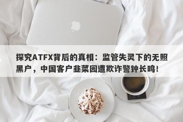 探究ATFX背后的真相：监管失灵下的无照黑户，中国客户韭菜园遭欺诈警钟长鸣！-第1张图片-要懂汇