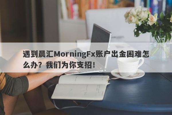 遇到晨汇MorningFx账户出金困难怎么办？我们为你支招！-第1张图片-要懂汇