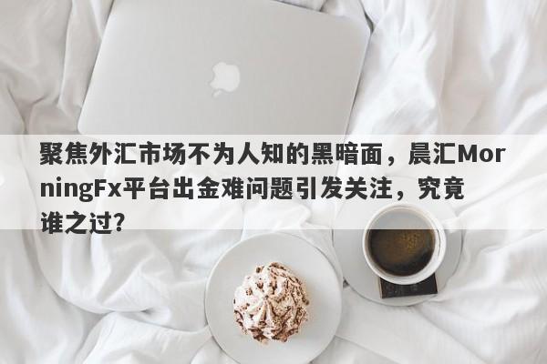 聚焦外汇市场不为人知的黑暗面，晨汇MorningFx平台出金难问题引发关注，究竟谁之过？-第1张图片-要懂汇