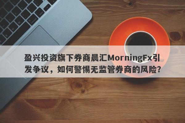 盈兴投资旗下券商晨汇MorningFx引发争议，如何警惕无监管券商的风险？-第1张图片-要懂汇