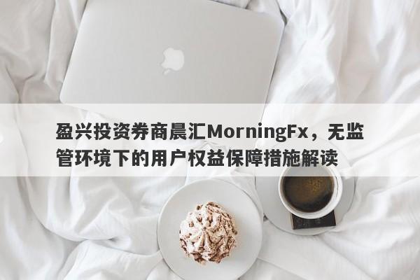 盈兴投资券商晨汇MorningFx，无监管环境下的用户权益保障措施解读-第1张图片-要懂汇