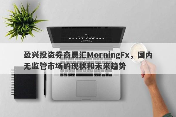 盈兴投资券商晨汇MorningFx，国内无监管市场的现状和未来趋势-第1张图片-要懂汇