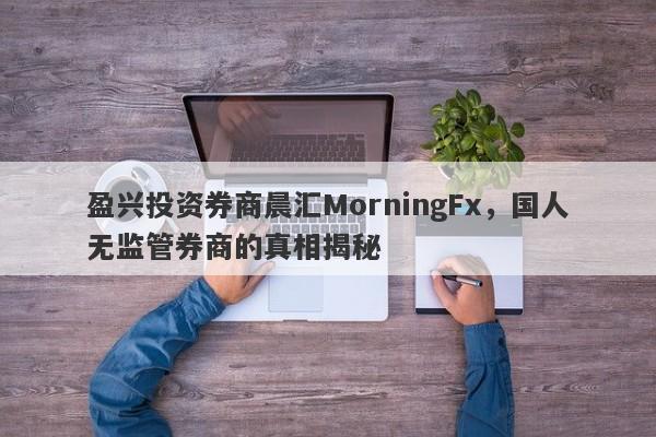 盈兴投资券商晨汇MorningFx，国人无监管券商的真相揭秘-第1张图片-要懂汇