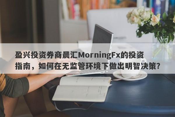 盈兴投资券商晨汇MorningFx的投资指南，如何在无监管环境下做出明智决策？-第1张图片-要懂汇