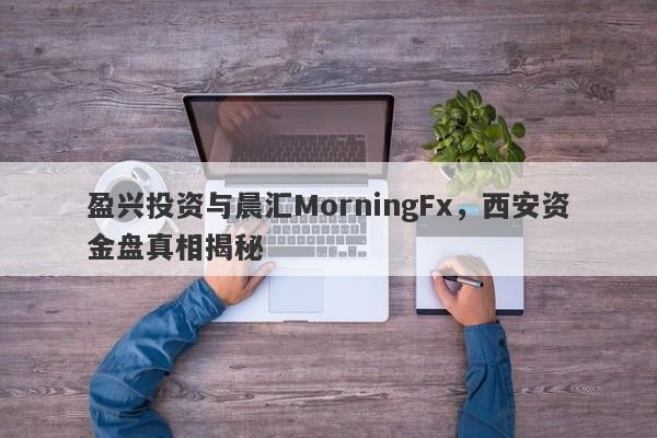 盈兴投资与晨汇MorningFx，西安资金盘真相揭秘-第1张图片-要懂汇