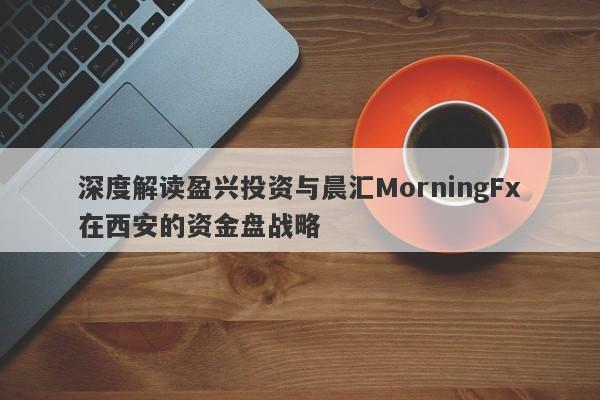 深度解读盈兴投资与晨汇MorningFx在西安的资金盘战略-第1张图片-要懂汇