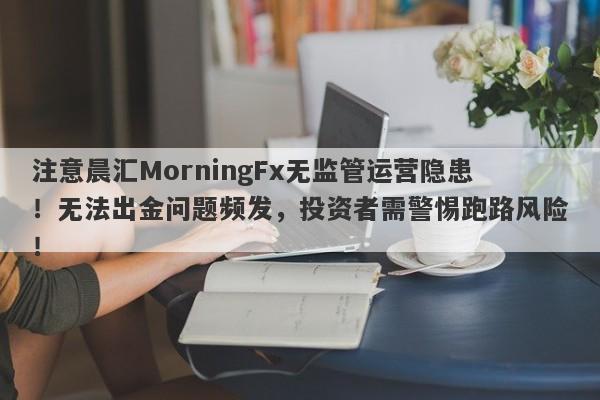 注意晨汇MorningFx无监管运营隐患！无法出金问题频发，投资者需警惕跑路风险！-第1张图片-要懂汇