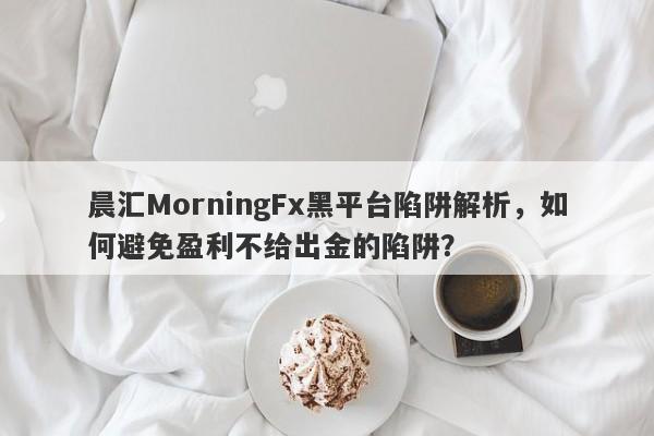 晨汇MorningFx黑平台陷阱解析，如何避免盈利不给出金的陷阱？-第1张图片-要懂汇