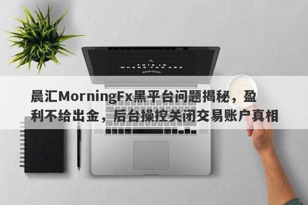 晨汇MorningFx黑平台问题揭秘，盈利不给出金，后台操控关闭交易账户真相-第1张图片-要懂汇