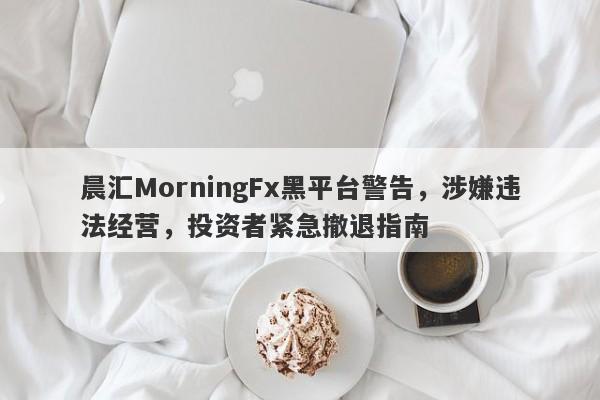 晨汇MorningFx黑平台警告，涉嫌违法经营，投资者紧急撤退指南-第1张图片-要懂汇