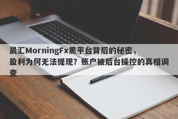 晨汇MorningFx黑平台背后的秘密，盈利为何无法提现？账户被后台操控的真相调查-第1张图片-要懂汇