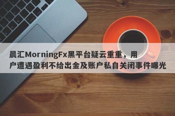 晨汇MorningFx黑平台疑云重重，用户遭遇盈利不给出金及账户私自关闭事件曝光-第1张图片-要懂汇