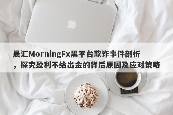 晨汇MorningFx黑平台欺诈事件剖析，探究盈利不给出金的背后原因及应对策略-第1张图片-要懂汇