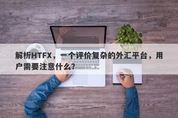 解析HTFX，一个评价复杂的外汇平台，用户需要注意什么？-第1张图片-要懂汇