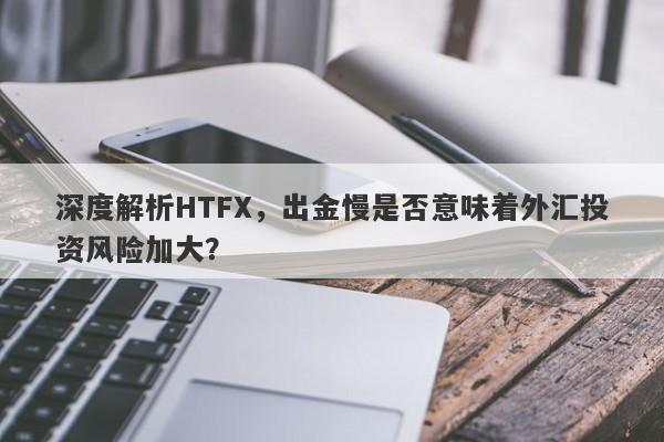 深度解析HTFX，出金慢是否意味着外汇投资风险加大？-第1张图片-要懂汇