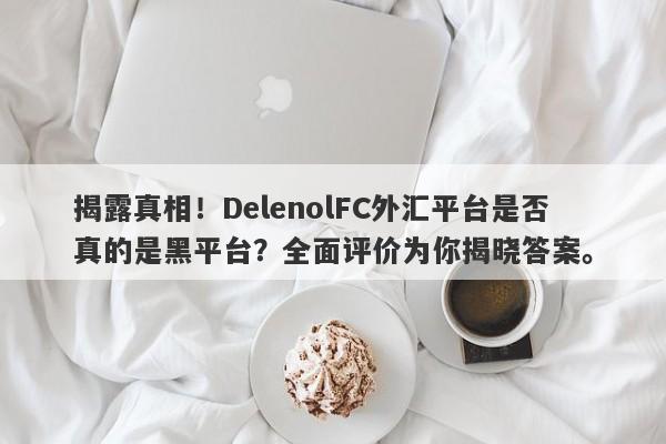 揭露真相！DelenolFC外汇平台是否真的是黑平台？全面评价为你揭晓答案。-第1张图片-要懂汇