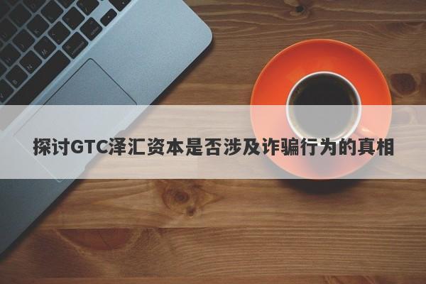 探讨GTC泽汇资本是否涉及诈骗行为的真相-第1张图片-要懂汇