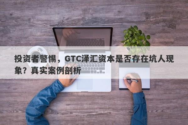 投资者警惕，GTC泽汇资本是否存在坑人现象？真实案例剖析-第1张图片-要懂汇