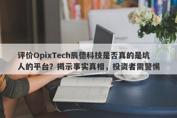 评价OpixTech辰德科技是否真的是坑人的平台？揭示事实真相，投资者需警惕-第1张图片-要懂汇