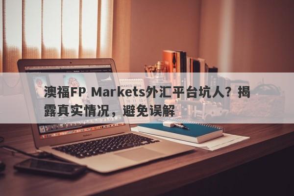 澳福FP Markets外汇平台坑人？揭露真实情况，避免误解-第1张图片-要懂汇