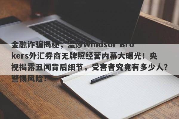 金融诈骗揭秘，温莎Windsor Brokers外汇券商无牌照经营内幕大曝光！央视揭露丑闻背后细节，受害者究竟有多少人？警惕风险！-第1张图片-要懂汇