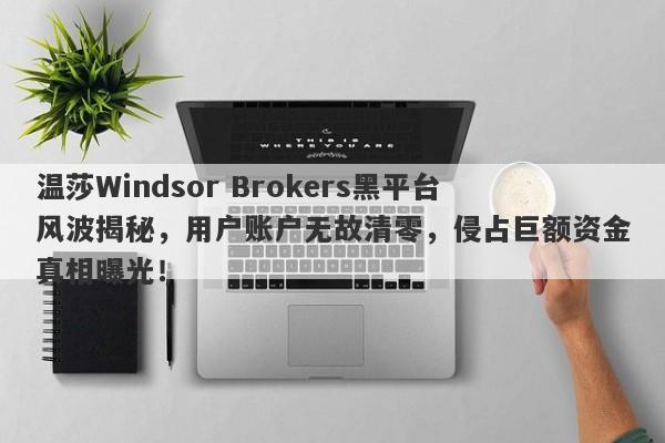 温莎Windsor Brokers黑平台风波揭秘，用户账户无故清零，侵占巨额资金真相曝光！-第1张图片-要懂汇