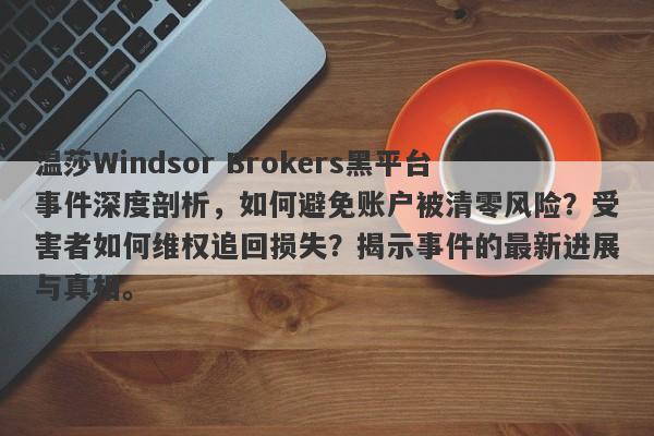 温莎Windsor Brokers黑平台事件深度剖析，如何避免账户被清零风险？受害者如何维权追回损失？揭示事件的最新进展与真相。-第1张图片-要懂汇