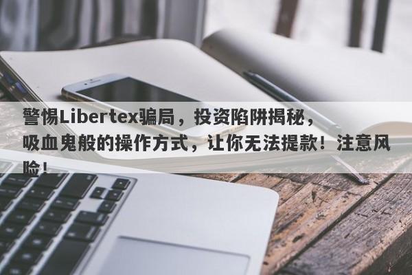 警惕Libertex骗局，投资陷阱揭秘，吸血鬼般的操作方式，让你无法提款！注意风险！-第1张图片-要懂汇