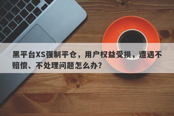 黑平台XS强制平仓，用户权益受损，遭遇不赔偿、不处理问题怎么办？-第1张图片-要懂汇