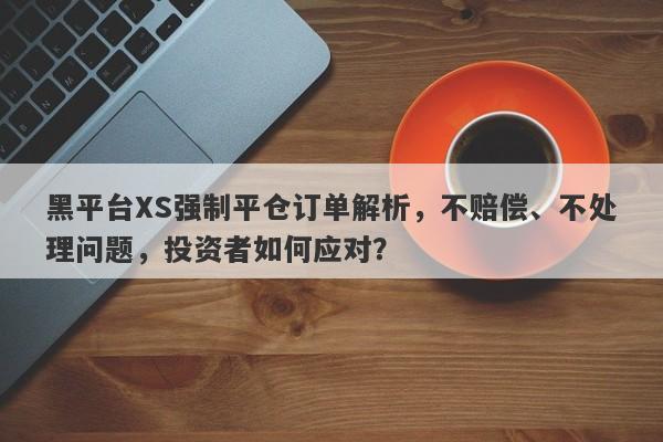 黑平台XS强制平仓订单解析，不赔偿、不处理问题，投资者如何应对？-第1张图片-要懂汇