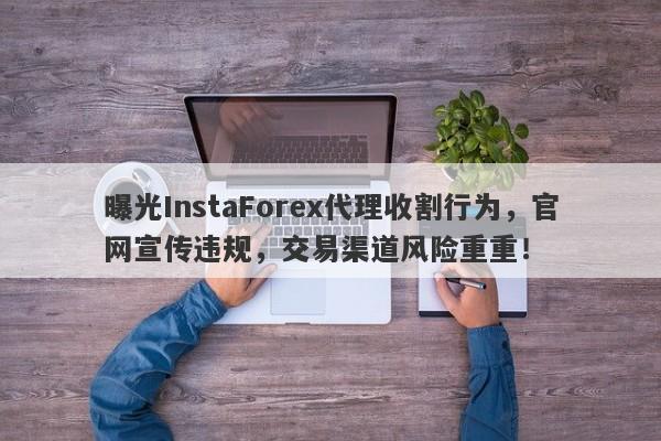 曝光InstaForex代理收割行为，官网宣传违规，交易渠道风险重重！-第1张图片-要懂汇