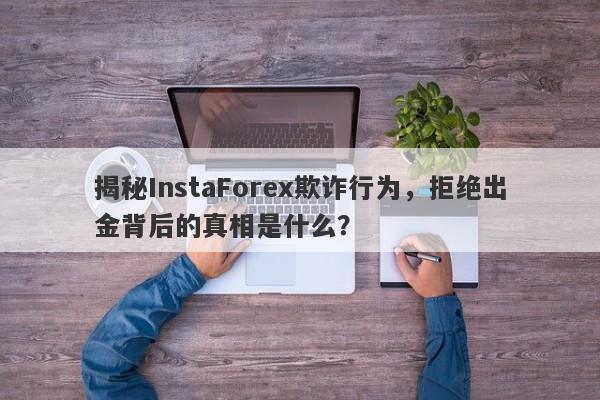 揭秘InstaForex欺诈行为，拒绝出金背后的真相是什么？-第1张图片-要懂汇