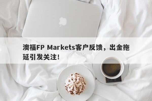 澳福FP Markets客户反馈，出金拖延引发关注！-第1张图片-要懂汇