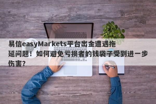 易信easyMarkets平台出金遭遇拖延问题！如何避免亏损者的钱袋子受到进一步伤害？-第1张图片-要懂汇