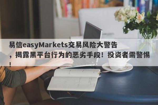 易信easyMarkets交易风险大警告，揭露黑平台行为的恶劣手段！投资者需警惕！-第1张图片-要懂汇