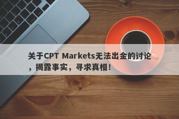 关于CPT Markets无法出金的讨论，揭露事实，寻求真相！-第1张图片-要懂汇