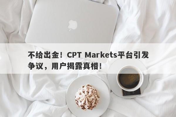 不给出金！CPT Markets平台引发争议，用户揭露真相！-第1张图片-要懂汇