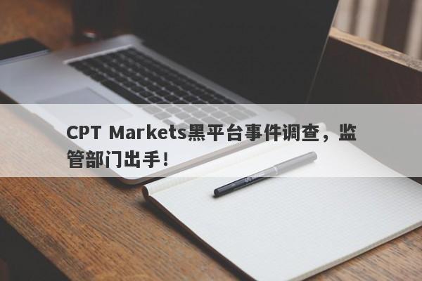 CPT Markets黑平台事件调查，监管部门出手！-第1张图片-要懂汇