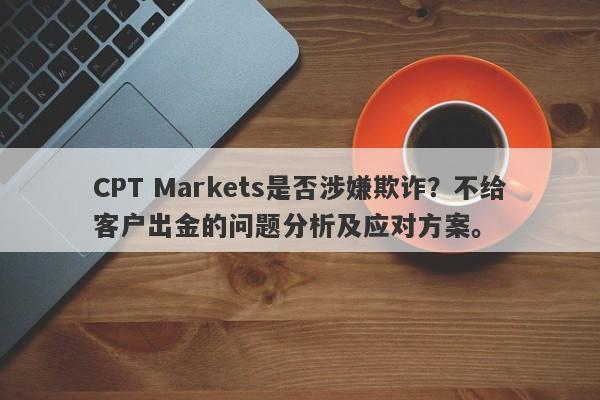 CPT Markets是否涉嫌欺诈？不给客户出金的问题分析及应对方案。-第1张图片-要懂汇