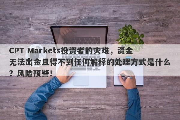 CPT Markets投资者的灾难，资金无法出金且得不到任何解释的处理方式是什么？风险预警！-第1张图片-要懂汇