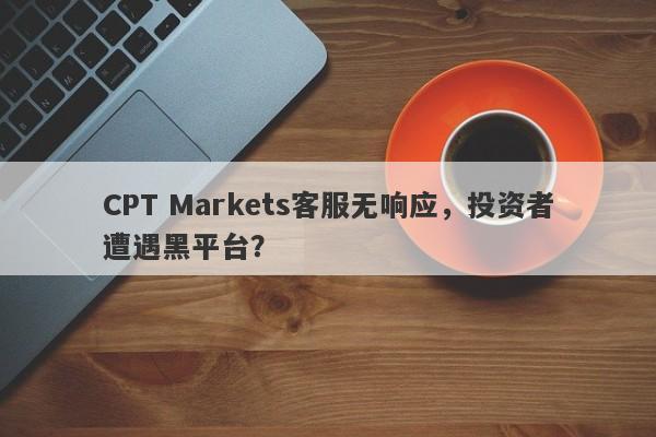 CPT Markets客服无响应，投资者遭遇黑平台？-第1张图片-要懂汇