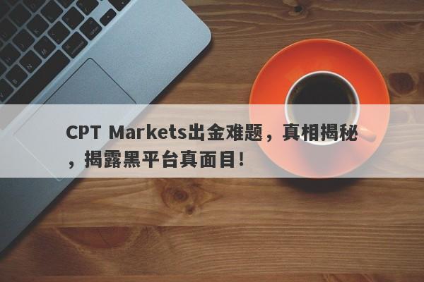 CPT Markets出金难题，真相揭秘，揭露黑平台真面目！-第1张图片-要懂汇