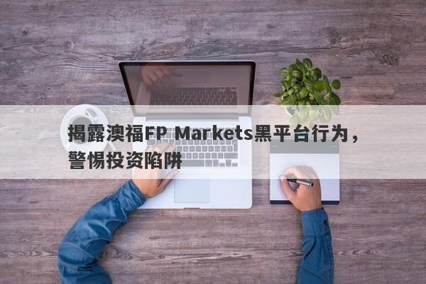 揭露澳福FP Markets黑平台行为，警惕投资陷阱-第1张图片-要懂汇