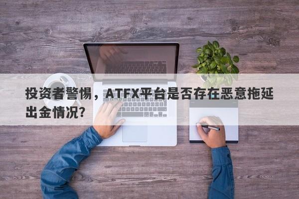 投资者警惕，ATFX平台是否存在恶意拖延出金情况？-第1张图片-要懂汇