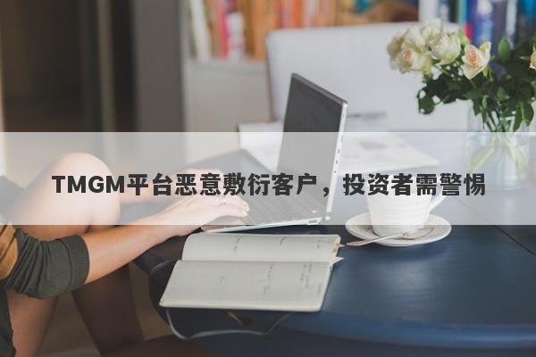 TMGM平台恶意敷衍客户，投资者需警惕-第1张图片-要懂汇