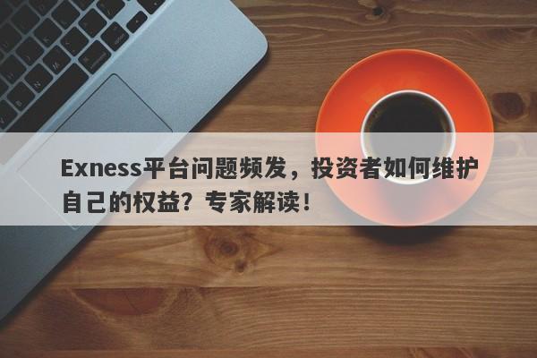 Exness平台问题频发，投资者如何维护自己的权益？专家解读！-第1张图片-要懂汇