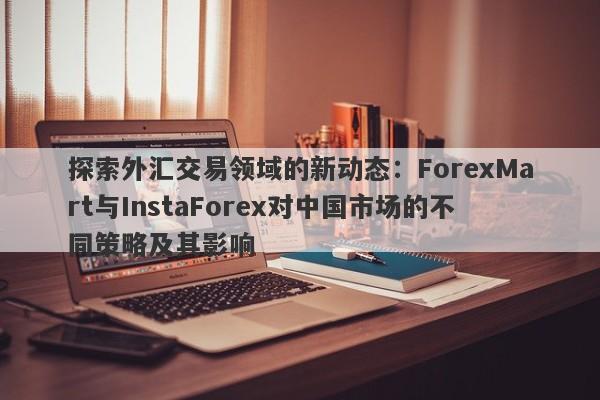 探索外汇交易领域的新动态：ForexMart与InstaForex对中国市场的不同策略及其影响-第1张图片-要懂汇