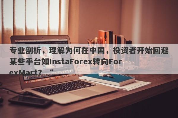 专业剖析，理解为何在中国，投资者开始回避某些平台如InstaForex转向ForexMart？“-第1张图片-要懂汇